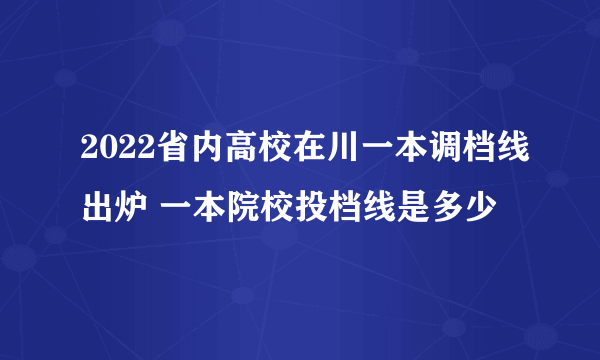 2022省内高校在川一本调档线出炉 一本院校投档线是多少