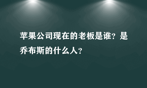 苹果公司现在的老板是谁？是乔布斯的什么人？