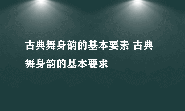 古典舞身韵的基本要素 古典舞身韵的基本要求