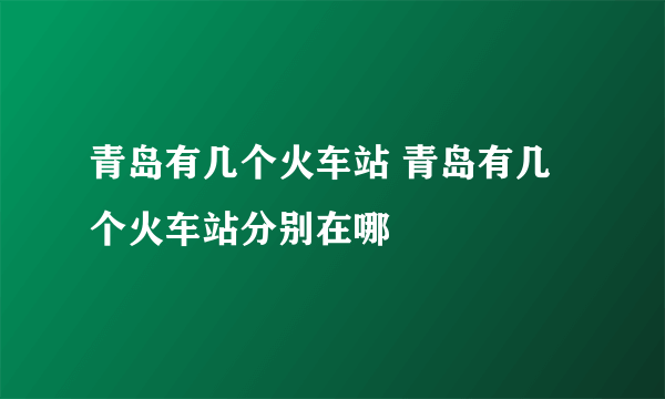 青岛有几个火车站 青岛有几个火车站分别在哪