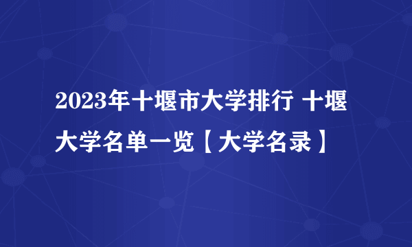 2023年十堰市大学排行 十堰大学名单一览【大学名录】