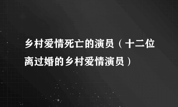 乡村爱情死亡的演员（十二位离过婚的乡村爱情演员）