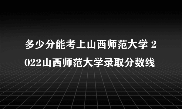 多少分能考上山西师范大学 2022山西师范大学录取分数线