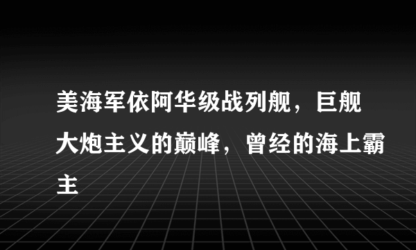 美海军依阿华级战列舰，巨舰大炮主义的巅峰，曾经的海上霸主