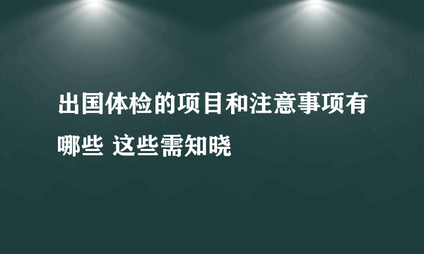 出国体检的项目和注意事项有哪些 这些需知晓