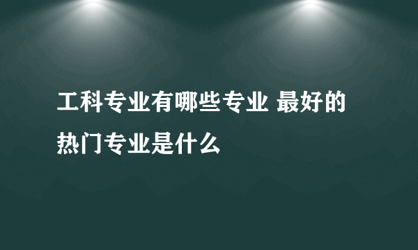 工科专业有哪些专业 最好的热门专业是什么