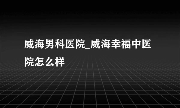 威海男科医院_威海幸福中医院怎么样