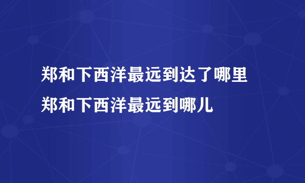 郑和下西洋最远到达了哪里 郑和下西洋最远到哪儿