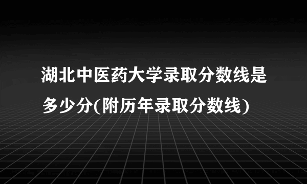 湖北中医药大学录取分数线是多少分(附历年录取分数线)