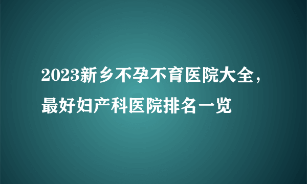 2023新乡不孕不育医院大全，最好妇产科医院排名一览