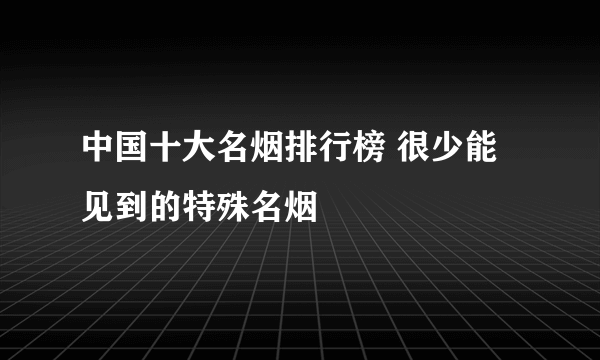 中国十大名烟排行榜 很少能见到的特殊名烟