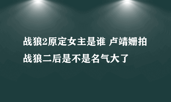 战狼2原定女主是谁 卢靖姗拍战狼二后是不是名气大了