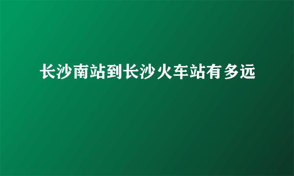 长沙南站到长沙火车站有多远