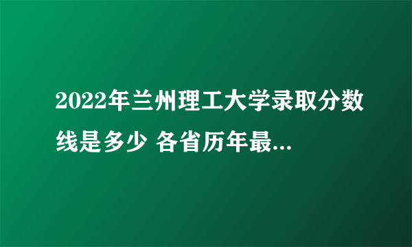 2022年兰州理工大学录取分数线是多少 各省历年最低分数线