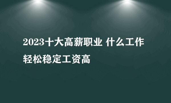 2023十大高薪职业 什么工作轻松稳定工资高