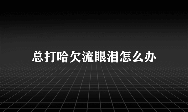 总打哈欠流眼泪怎么办