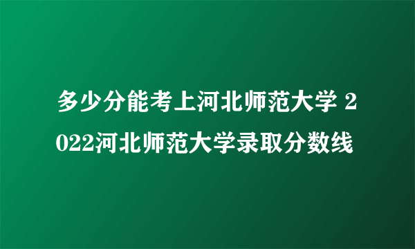 多少分能考上河北师范大学 2022河北师范大学录取分数线