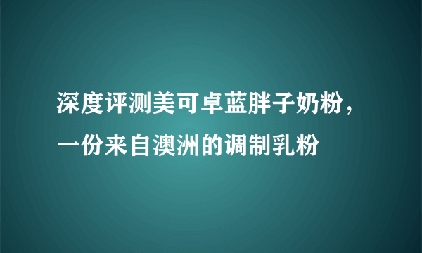 深度评测美可卓蓝胖子奶粉，一份来自澳洲的调制乳粉