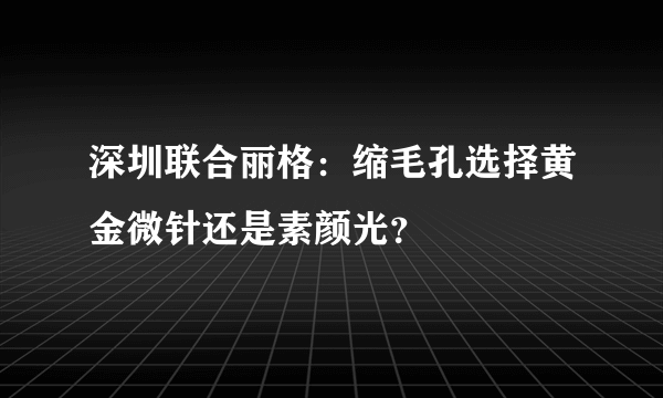 深圳联合丽格：缩毛孔选择黄金微针还是素颜光？