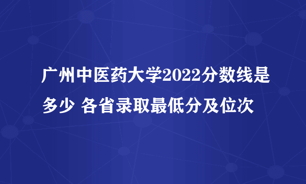 广州中医药大学2022分数线是多少 各省录取最低分及位次