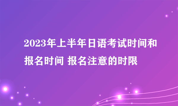 2023年上半年日语考试时间和报名时间 报名注意的时限