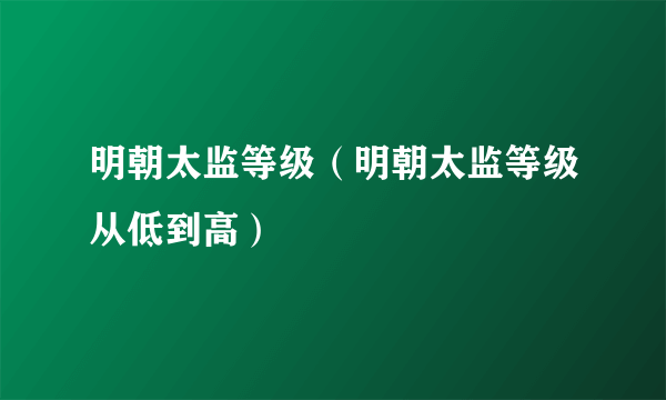 明朝太监等级（明朝太监等级从低到高）