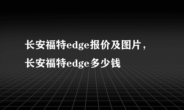 长安福特edge报价及图片，长安福特edge多少钱