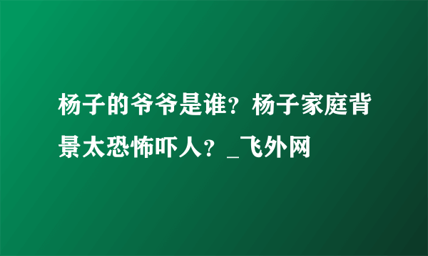 杨子的爷爷是谁？杨子家庭背景太恐怖吓人？_飞外网