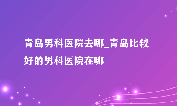 青岛男科医院去哪_青岛比较好的男科医院在哪