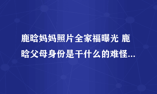 鹿晗妈妈照片全家福曝光 鹿晗父母身份是干什么的难怪家教这么严