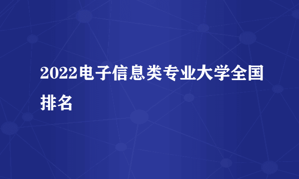 2022电子信息类专业大学全国排名