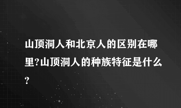 山顶洞人和北京人的区别在哪里?山顶洞人的种族特征是什么？