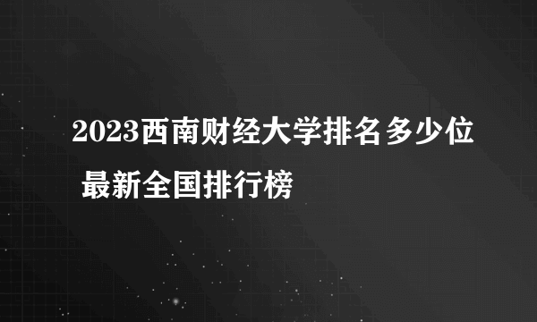 2023西南财经大学排名多少位 最新全国排行榜