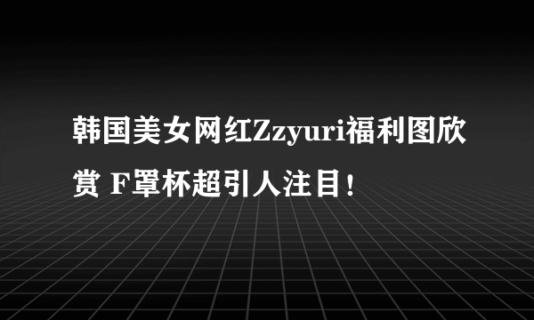 韩国美女网红Zzyuri福利图欣赏 F罩杯超引人注目！