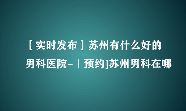 【实时发布】苏州有什么好的男科医院-「预约]苏州男科在哪