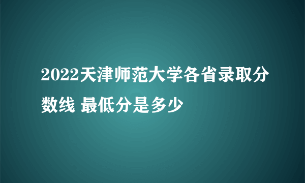 2022天津师范大学各省录取分数线 最低分是多少