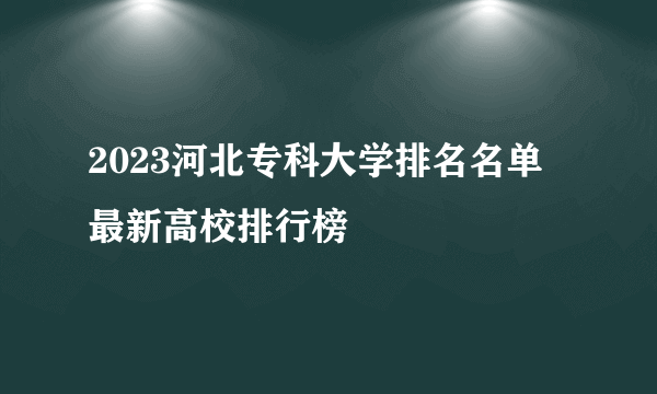 2023河北专科大学排名名单 最新高校排行榜