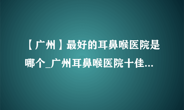 【广州】最好的耳鼻喉医院是哪个_广州耳鼻喉医院十佳排行榜单