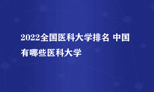 2022全国医科大学排名 中国有哪些医科大学