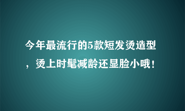 今年最流行的5款短发烫造型，烫上时髦减龄还显脸小哦！