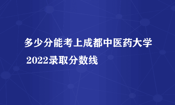 多少分能考上成都中医药大学 2022录取分数线