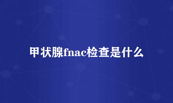 甲状腺fnac检查是什么