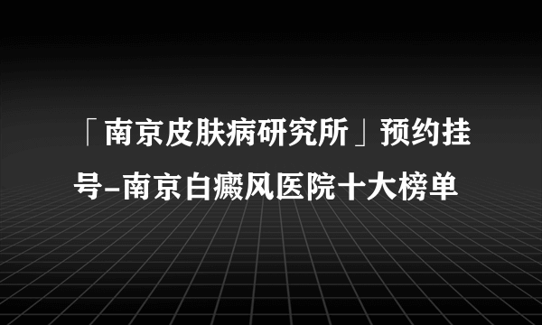 「南京皮肤病研究所」预约挂号-南京白癜风医院十大榜单