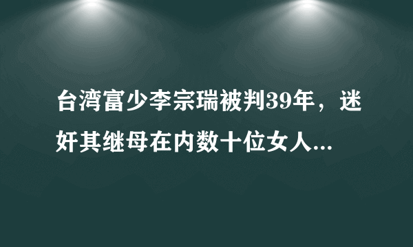 台湾富少李宗瑞被判39年，迷奸其继母在内数十位女人（高清组图）