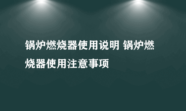 锅炉燃烧器使用说明 锅炉燃烧器使用注意事项