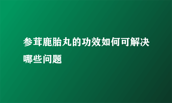 参茸鹿胎丸的功效如何可解决哪些问题