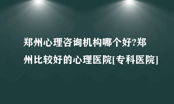 郑州心理咨询机构哪个好?郑州比较好的心理医院[专科医院]