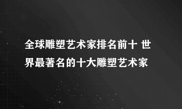 全球雕塑艺术家排名前十 世界最著名的十大雕塑艺术家