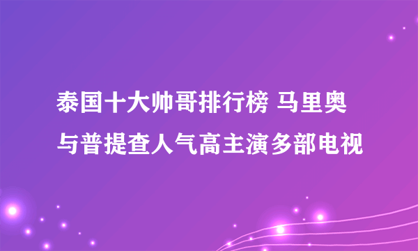 泰国十大帅哥排行榜 马里奥与普提查人气高主演多部电视