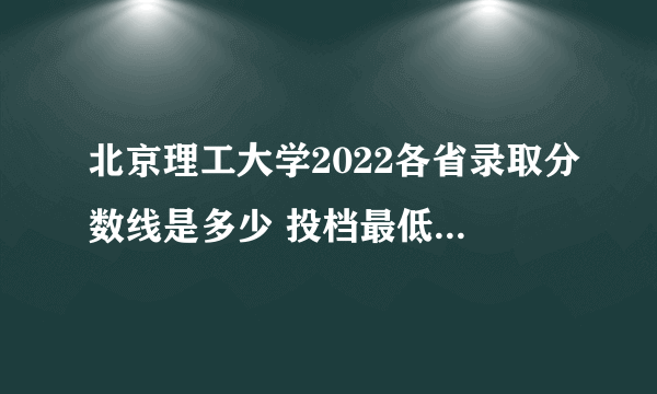 北京理工大学2022各省录取分数线是多少 投档最低分及位次